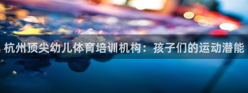 欧陆娱乐注册链接安全吗是真的吗：杭州顶尖幼儿体育培训