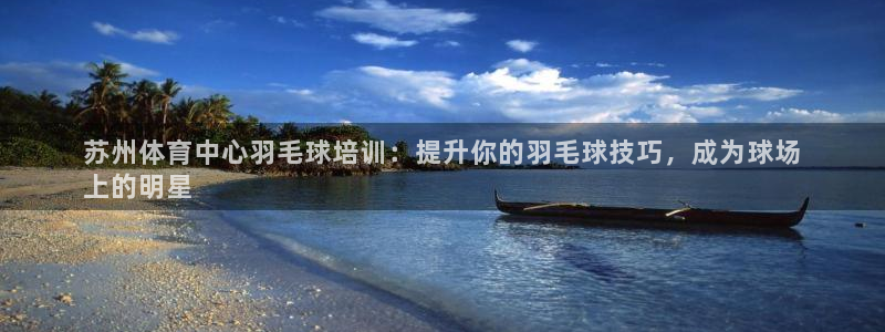 欧陆娱乐怎么注册会员账号：苏州体育中心羽毛球培训：提